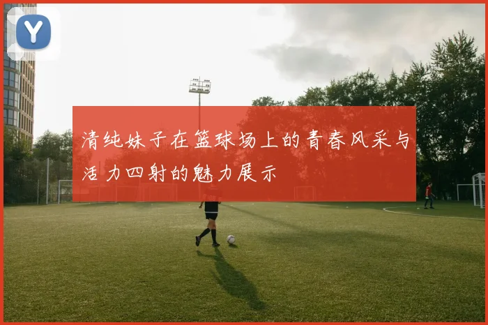 清纯妹子在篮球场上的青春风采与活力四射的魅力展示