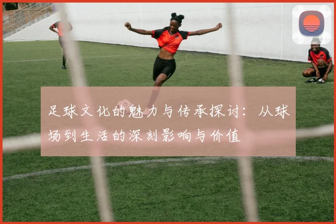 足球文化的魅力与传承探讨：从球场到生活的深刻影响与价值