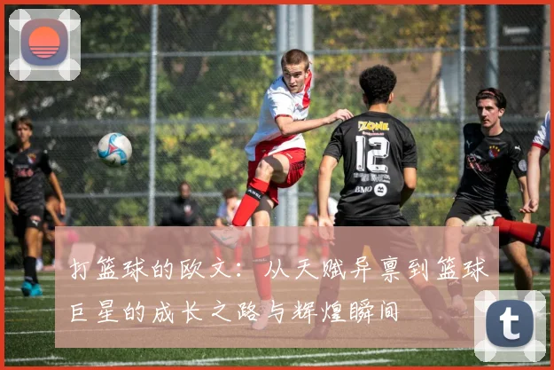 打篮球的欧文：从天赋异禀到篮球巨星的成长之路与辉煌瞬间
