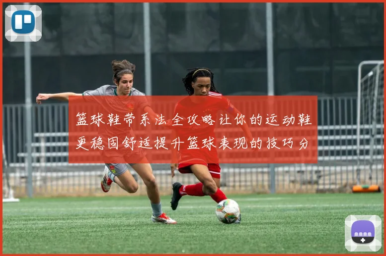 篮球鞋带系法全攻略让你的运动鞋更稳固舒适提升篮球表现的技巧分享