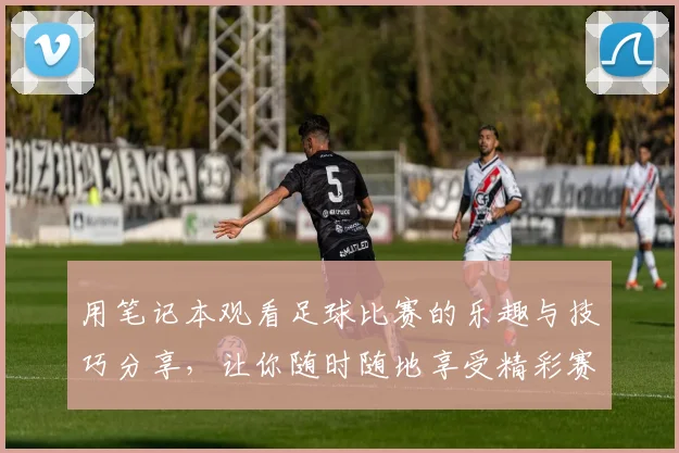 用笔记本观看足球比赛的乐趣与技巧分享，让你随时随地享受精彩赛事