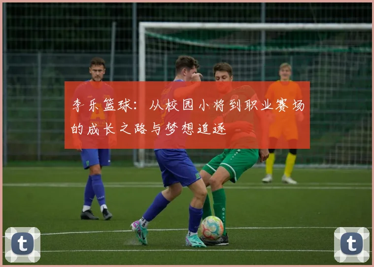 李乐篮球：从校园小将到职业赛场的成长之路与梦想追逐