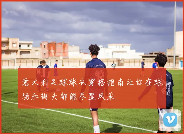 意大利足球球衣穿搭指南让你在球场和街头都能尽显风采