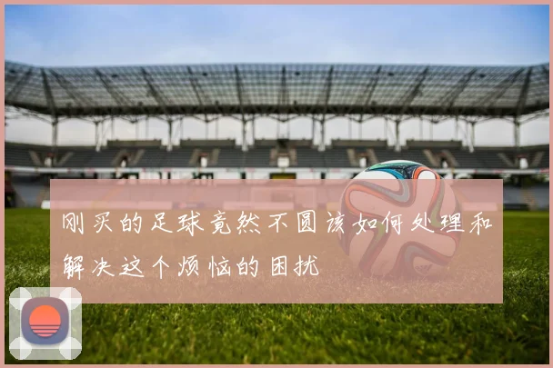 刚买的足球竟然不圆该如何处理和解决这个烦恼的困扰