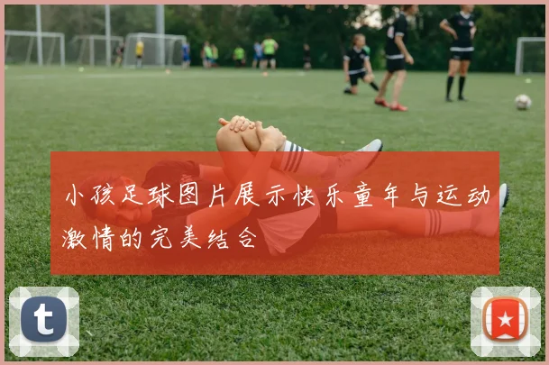 小孩足球图片展示快乐童年与运动激情的完美结合