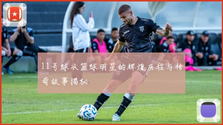 11号球衣篮球明星的辉煌历程与传奇故事揭秘